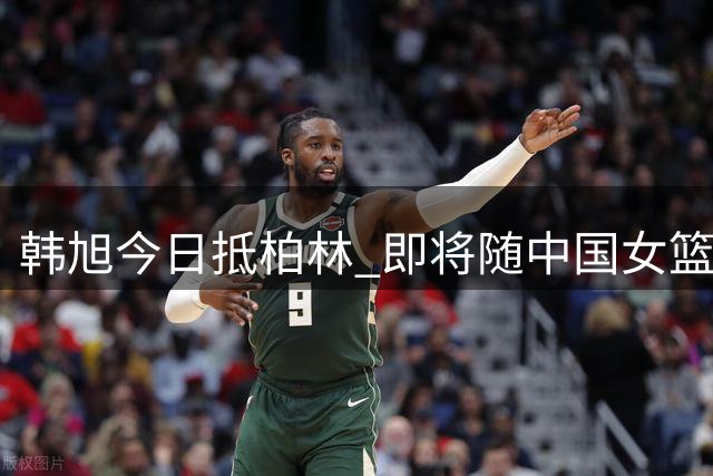 韩旭今日抵柏林 即将随中国女篮征战世界杯
